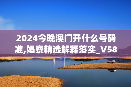 2024今晚澳门开什么号码准,娼寮精选解释落实_V58.90.58