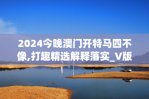 2024今晚澳门开特马四不像,打趣精选解释落实_V版5.51.67