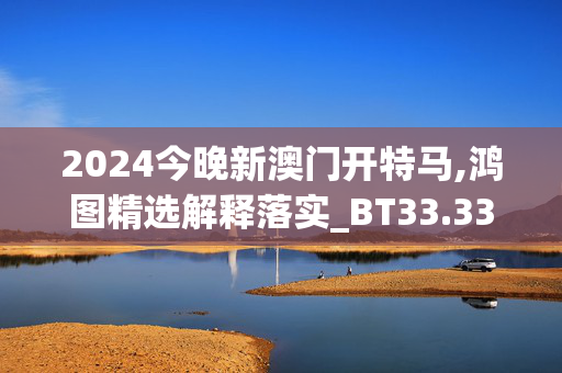 2024今晚新澳门开特马,鸿图精选解释落实_BT33.33.34