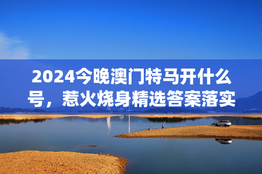 2024今晚澳门特马开什么号，惹火烧身精选答案落实_HDL3.14