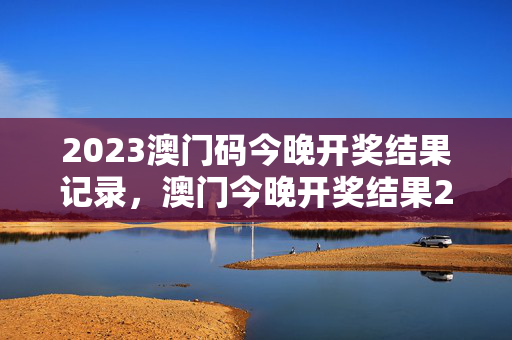 2023澳门码今晚开奖结果记录，澳门今晚开奖结果2023年