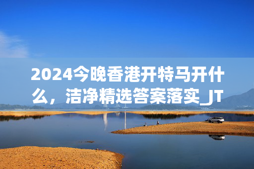 2024今晚香港开特马开什么，洁净精选答案落实_JTC144.71