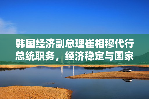 韩国经济副总理崔相穆代行总统职务，经济稳定与国家发展的关键时刻