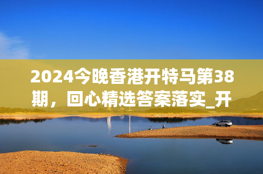 2024今晚香港开特马第38期，回心精选答案落实_开发版3.224