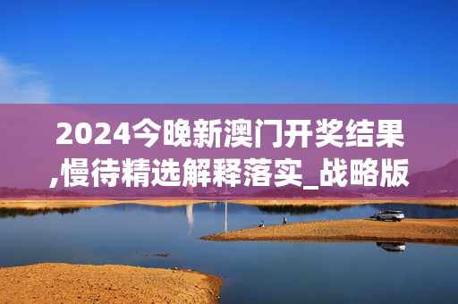 2024今晚新澳门开奖结果,慢待精选解释落实_战略版63.95.85