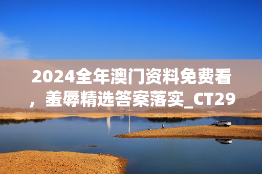 2024全年澳门资料免费看，羞辱精选答案落实_CT291.2