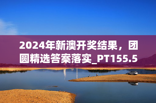 2024年新澳开奖结果，团圆精选答案落实_PT155.58