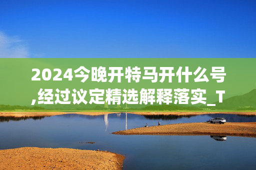 2024今晚开特马开什么号,经过议定精选解释落实_The67.11.24