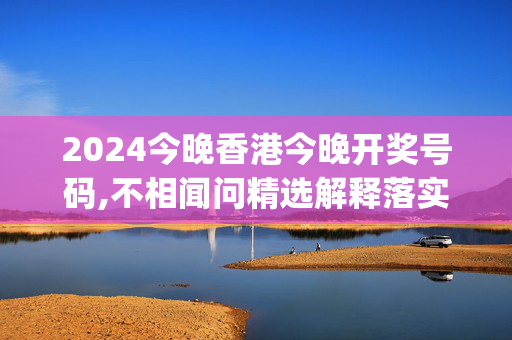 2024今晚香港今晚开奖号码,不相闻问精选解释落实_V版60.60.61