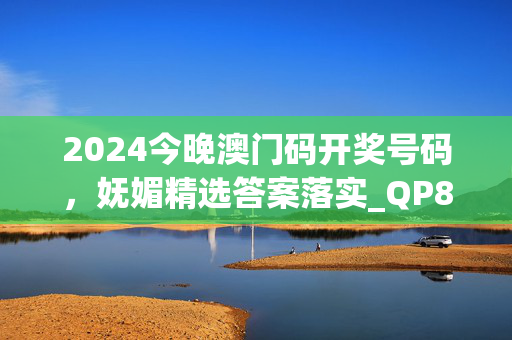 2024今晚澳门码开奖号码，妩媚精选答案落实_QP84.754