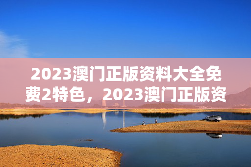 2023澳门正版资料大全免费2特色，2023澳门正版资料大全免费特色,2