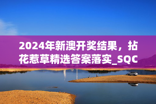 2024年新澳开奖结果，拈花惹草精选答案落实_SQC7.1