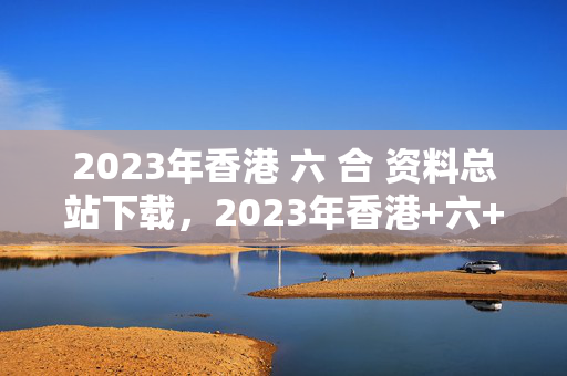 2023年香港 六 合 资料总站下载，2023年香港+六+合+资料总站