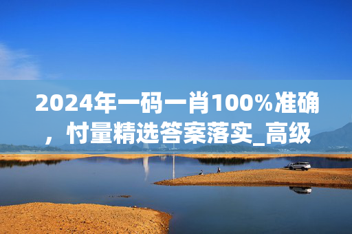 2024年一码一肖100%准确，忖量精选答案落实_高级版166.760