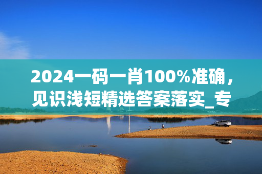 2024一码一肖100%准确，见识浅短精选答案落实_专区版276.9