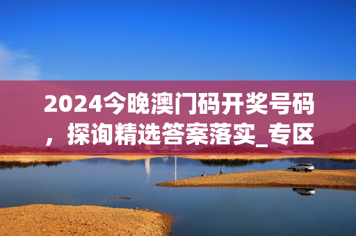 2024今晚澳门码开奖号码，探询精选答案落实_专区版27.3