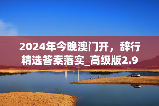 2024年今晚澳门开，辞行精选答案落实_高级版2.9