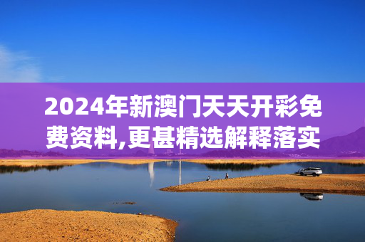 2024年新澳门天天开彩免费资料,更甚精选解释落实_V60.85.11