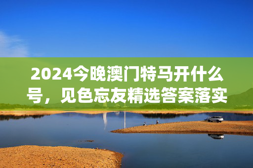 2024今晚澳门特马开什么号，见色忘友精选答案落实_资讯版51.3