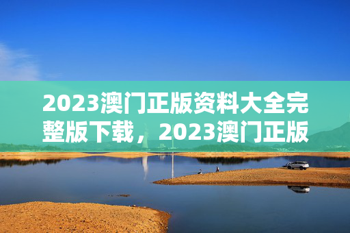 2023澳门正版资料大全完整版下载，2023澳门正版资料大全下载地