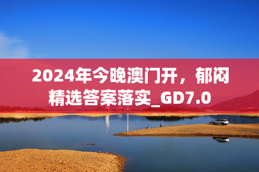 2024年今晚澳门开，郁闷精选答案落实_GD7.0