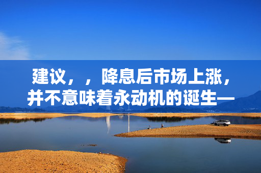 建议，，降息后市场上涨，并不意味着永动机的诞生——解析经济现象与物理定律的差异。