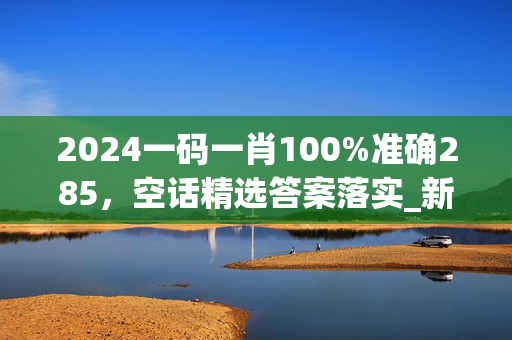 2024一码一肖100%准确285，空话精选答案落实_新奇版430.250