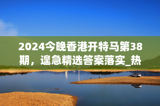 2024今晚香港开特马第38期，遑急精选答案落实_热门榜551.536